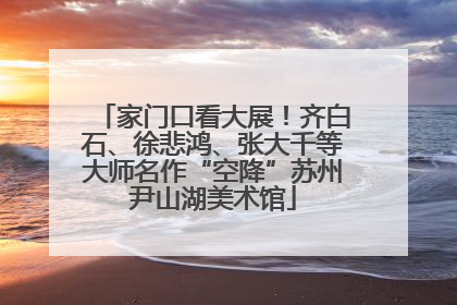家门口看大展！齐白石、徐悲鸿、张大千等大师名作“空降”苏州尹山湖美术馆