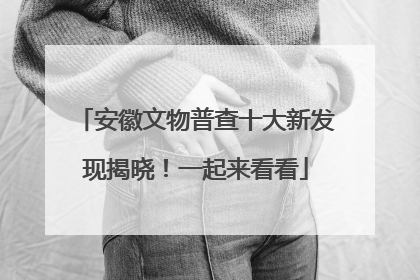 安徽文物普查十大新发现揭晓！一起来看看