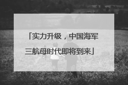 实力升级，中国海军三航母时代即将到来
