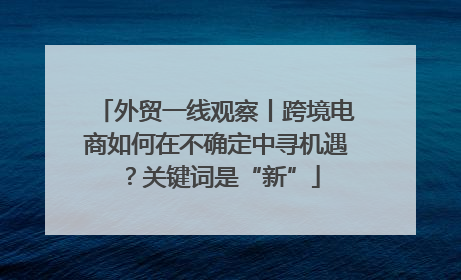 外贸一线观察丨跨境电商如何在不确定中寻机遇？关键词是“新”