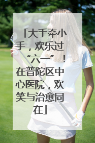 大手牵小手，欢乐过“六一”！在普陀区中心医院，欢笑与治愈同在