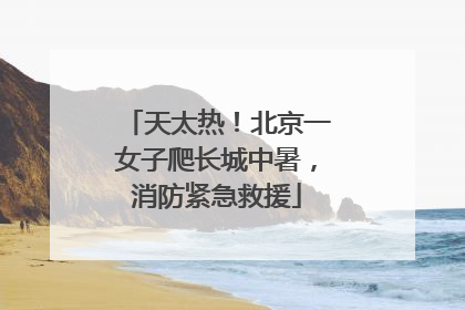 天太热！北京一女子爬长城中暑，消防紧急救援