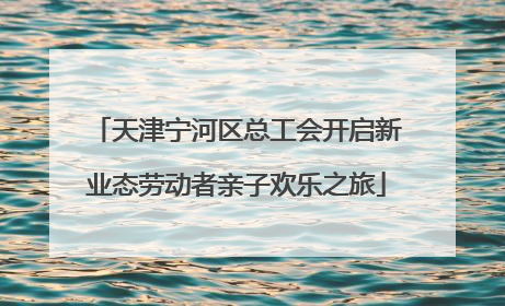 天津宁河区总工会开启新业态劳动者亲子欢乐之旅