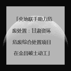 央地联手助力危废处置：甘肃资环危废综合处置项目在金昌破土动工