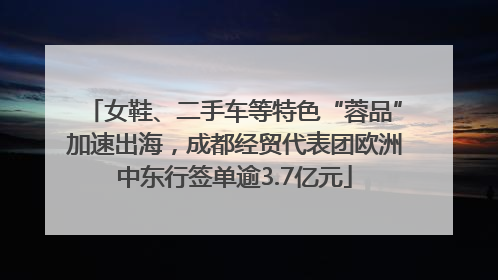 女鞋、二手车等特色“蓉品”加速出海，成都经贸代表团欧洲中东行签单逾3.7亿元
