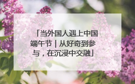 当外国人遇上中国端午节｜从好奇到参与，在沉浸中交融