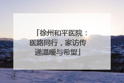 徐州和平医院：医路同行，家访传递温暖与希望