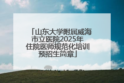 山东大学附属威海市立医院2025年住院医师规范化培训预招生简章