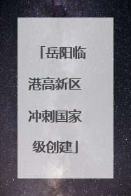 岳阳临港高新区冲刺国家级创建