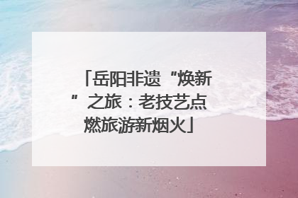 岳阳非遗“焕新”之旅：老技艺点燃旅游新烟火