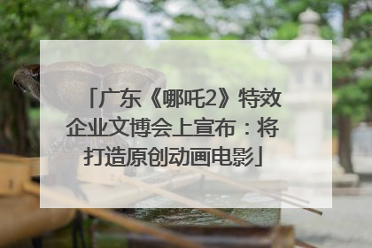 广东《哪吒2》特效企业文博会上宣布：将打造原创动画电影