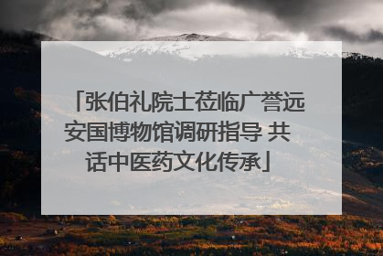 张伯礼院士莅临广誉远安国博物馆调研指导 共话中医药文化传承