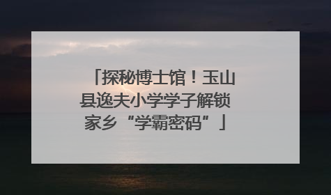 探秘博士馆！玉山县逸夫小学学子解锁家乡“学霸密码”