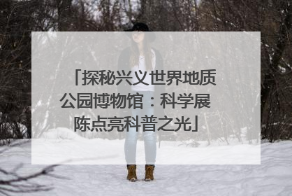 探秘兴义世界地质公园博物馆：科学展陈点亮科普之光