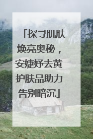 探寻肌肤焕亮奥秘，安婕妤去黄护肤品助力告别暗沉