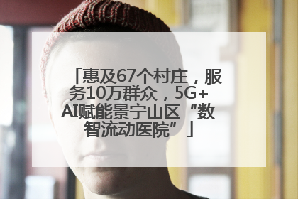 惠及67个村庄，服务10万群众，5G+AI赋能景宁山区“数智流动医院”