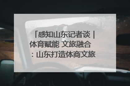 感知山东记者谈｜体育赋能 文旅融合：山东打造体商文旅融合发展新格局