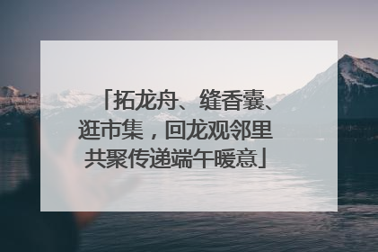 拓龙舟、缝香囊、逛市集，回龙观邻里共聚传递端午暖意