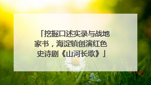 挖掘口述实录与战地家书，海淀镇创演红色史诗剧《山河长歌》
