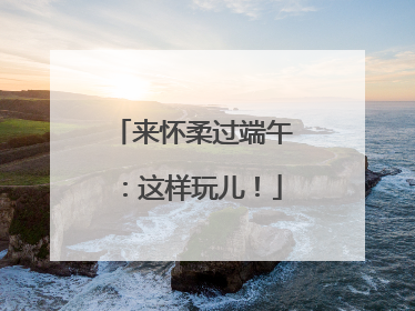 来怀柔过端午：这样玩儿！