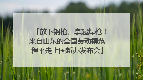 放下钢枪、拿起焊枪！来自山东的全国劳动模范程平走上国新办发布会