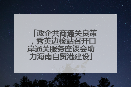 政企共商通关良策，秀英边检站召开口岸通关服务座谈会助力海南自贸港建设