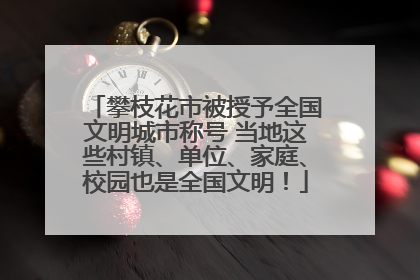 攀枝花市被授予全国文明城市称号 当地这些村镇、单位、家庭、校园也是全国文明！