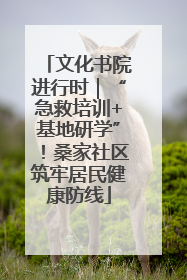 文化书院进行时｜“急救培训+基地研学”！桑家社区筑牢居民健康防线