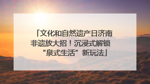 文化和自然遗产日济南非遗放大招！沉浸式解锁“泉式生活”新玩法