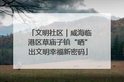 文明社区｜威海临港区草庙子镇“晒”出文明幸福新密码