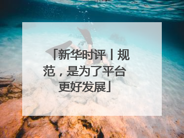 新华时评丨规范，是为了平台更好发展
