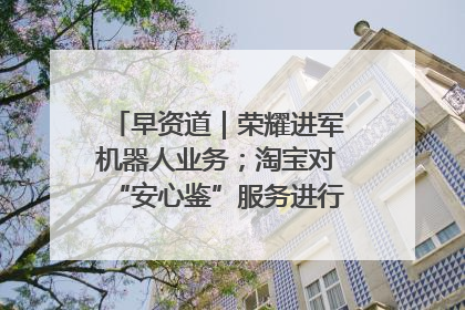 早资道｜荣耀进军机器人业务；淘宝对“安心鉴”服务进行逐步下线调整
