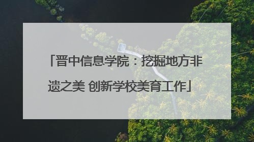 晋中信息学院：挖掘地方非遗之美 创新学校美育工作