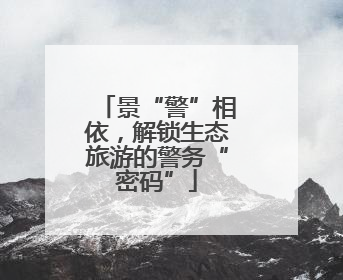 景“警”相依，解锁生态旅游的警务“密码”