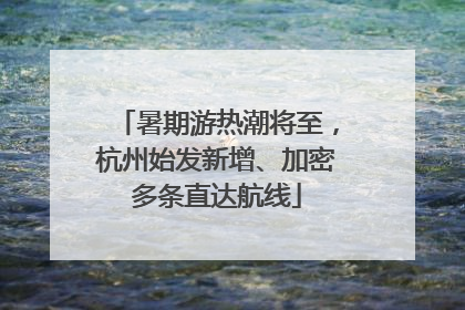 暑期游热潮将至，杭州始发新增、加密多条直达航线