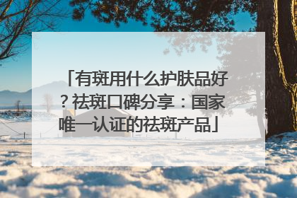 有斑用什么护肤品好？祛斑口碑分享：国家唯一认证的祛斑产品
