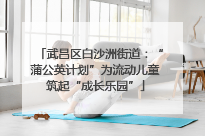武昌区白沙洲街道：“蒲公英计划”为流动儿童筑起“成长乐园”