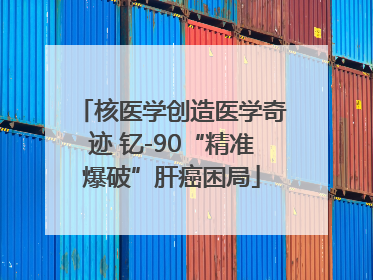 核医学创造医学奇迹 钇-90“精准爆破”肝癌困局