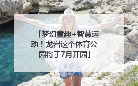 梦幻童趣+智慧运动！龙岩这个体育公园将于7月开园