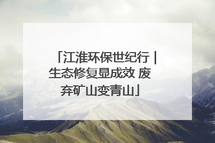 江淮环保世纪行｜生态修复显成效 废弃矿山变青山