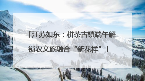 江苏如东：栟茶古镇端午解锁农文旅融合“新花样”