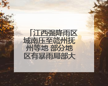 江西强降雨区域南压至赣州抚州等地 部分地区有暴雨局部大暴雨