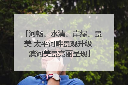 河畅、水清、岸绿、景美 太平河畔景观升级 滨河美景亮丽呈现