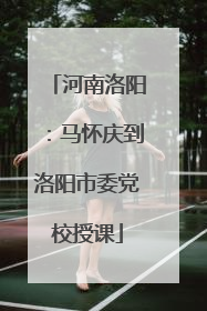 河南洛阳：马怀庆到洛阳市委党校授课