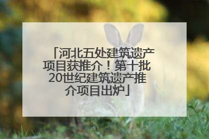 河北五处建筑遗产项目获推介！第十批20世纪建筑遗产推介项目出炉