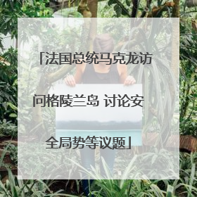 法国总统马克龙访问格陵兰岛 讨论安全局势等议题