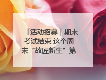 活动招募｜期末考试结束 这个周末“故匠新生”第二弹等着同学们来体验！