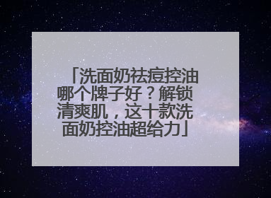洗面奶祛痘控油哪个牌子好？解锁清爽肌，这十款洗面奶控油超给力