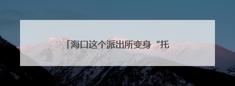 海口这个派出所变身“托儿所”，收获家长狂赞！