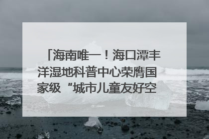 海南唯一！海口潭丰洋湿地科普中心荣膺国家级“城市儿童友好空间建设园区”称号